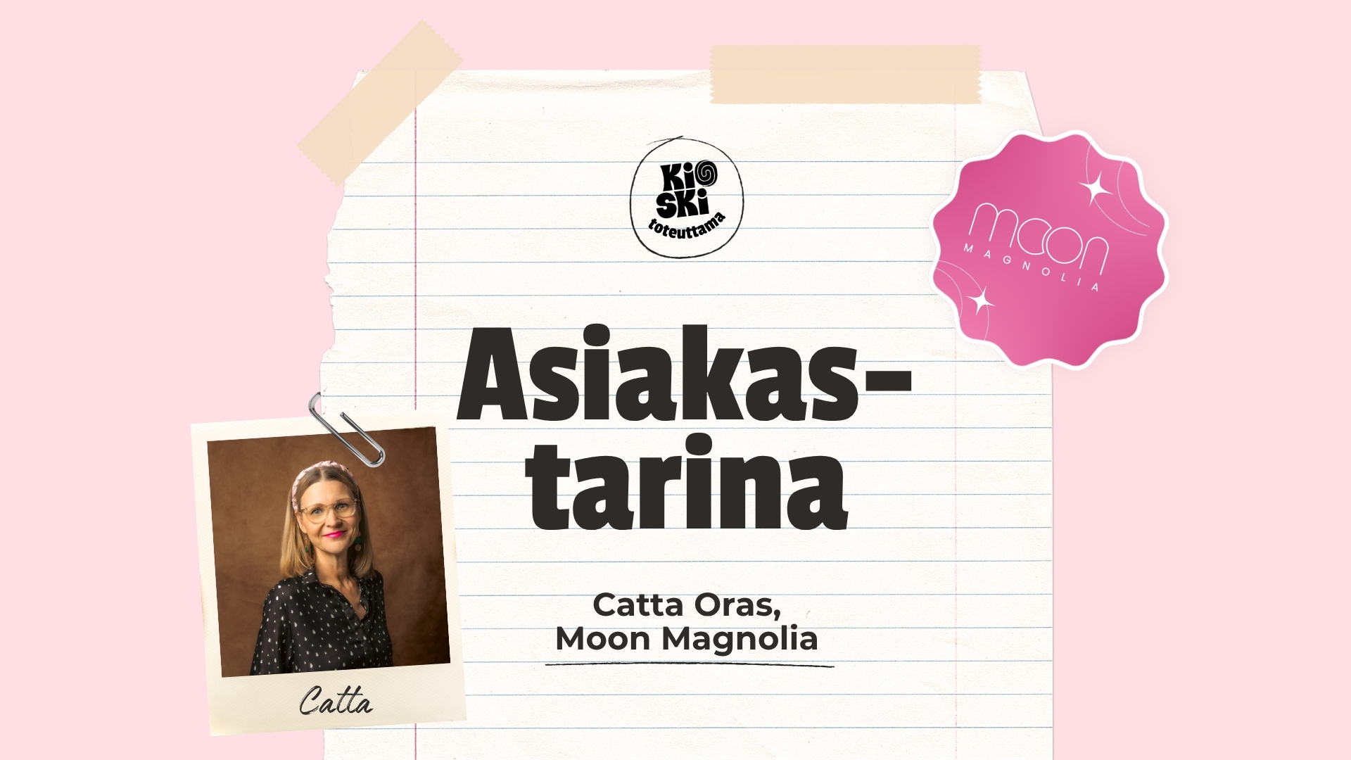 Vaaleanpunaisella taustalla oleva graafinen kuva, jossa lukee suurella tekstillä ”Asiakastarina”. Tekstin alla on nimi Catta Oras, Moon Magnolia. Vasemmassa yläkulmassa on pyöreä ”Kioski toteuttama” -logo ja oikeassa alakulmassa vaaleanpunainen, tähtikuvioitu ”Moon Magnolia” -logo. Kuvaan on sommiteltu paperiliittimellä kiinnitetty polaroid-tyylinen valokuva hymyilevästä, silmäpäisestä naisesta, jonka alle on kirjoitettu käsin ”Catta”.