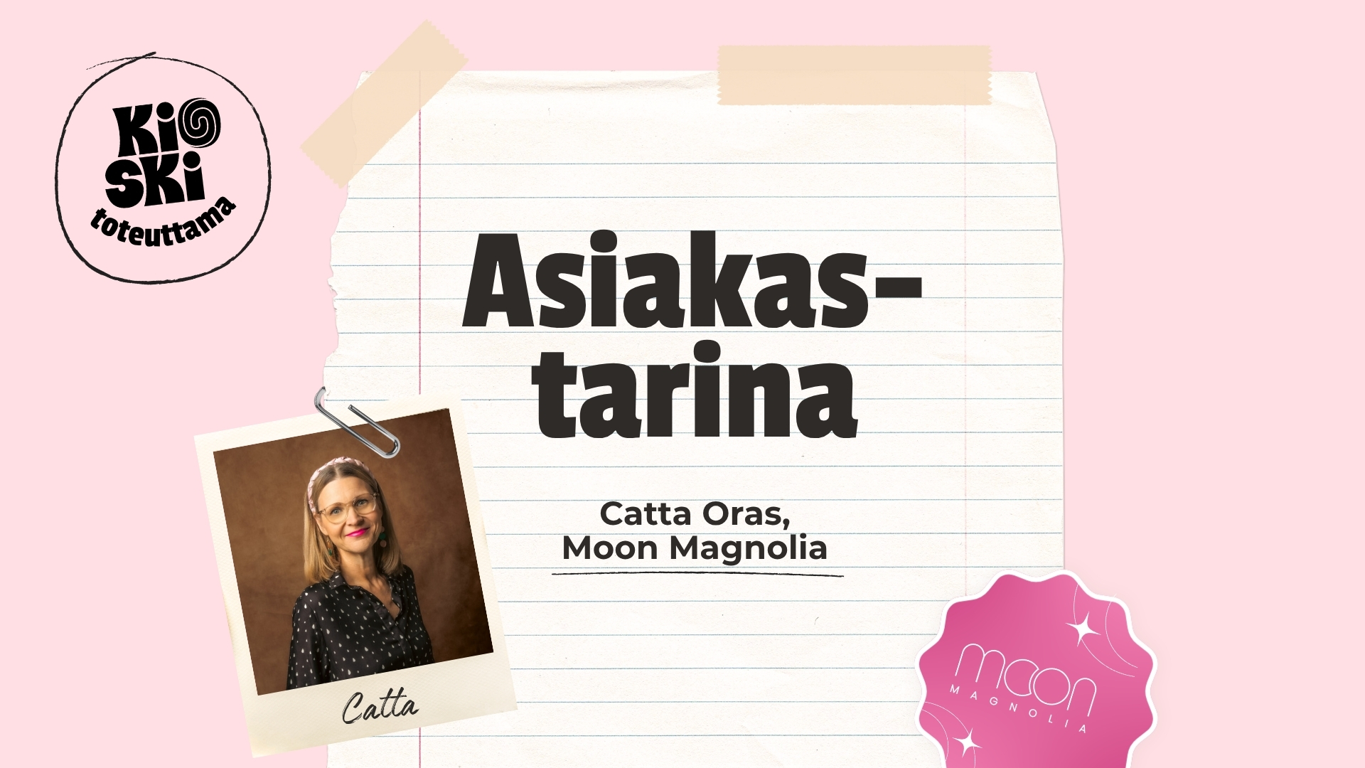 Vaaleanpunaisella taustalla oleva graafinen kuva, jossa lukee suurella tekstillä ”Asiakastarina”. Tekstin alla on nimi Catta Oras, Moon Magnolia. Vasemmassa yläkulmassa on pyöreä ”Kioski toteuttama” -logo ja oikeassa alakulmassa vaaleanpunainen, tähtikuvioitu ”Moon Magnolia” -logo. Kuvaan on sommiteltu paperiliittimellä kiinnitetty polaroid-tyylinen valokuva hymyilevästä, silmäpäisestä naisesta, jonka alle on kirjoitettu käsin ”Catta”.