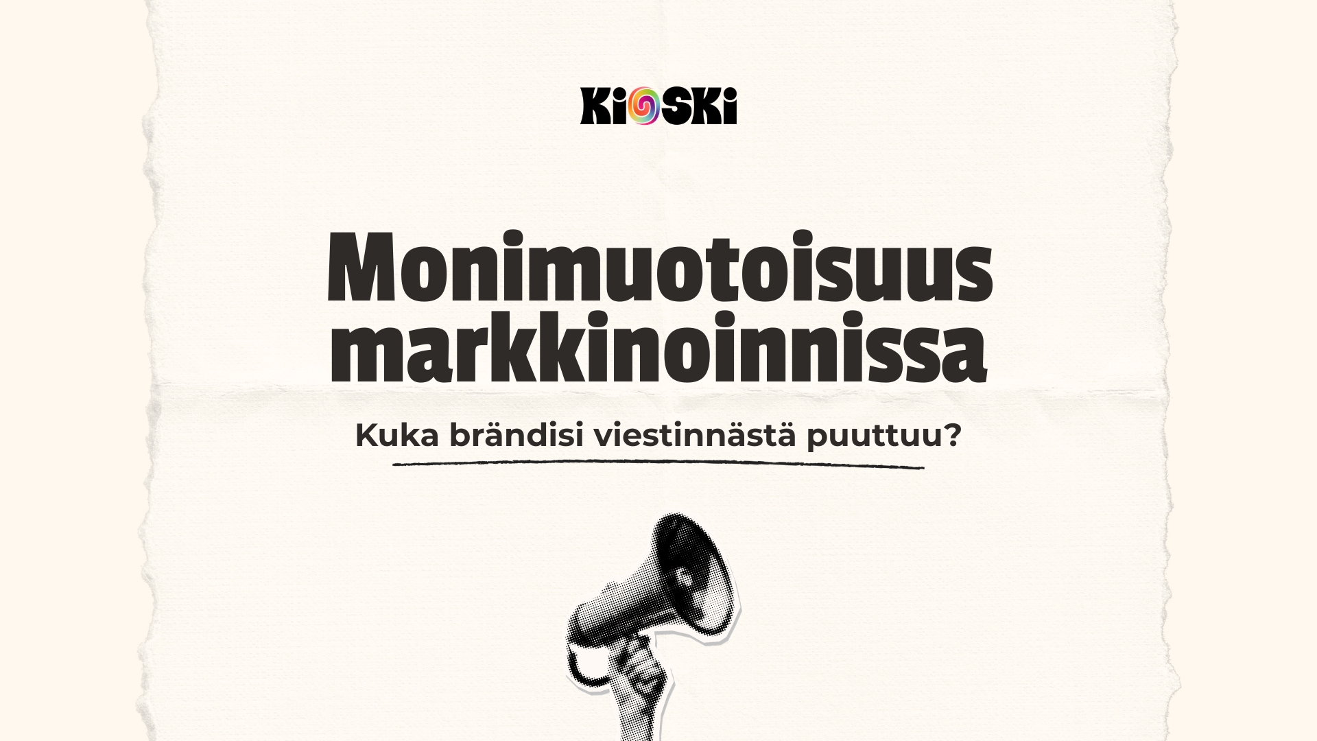 Iso pääotsikko ”Monimuotoisuus markkinoinnissa”. Otsikon alla teksti pienempi alaotsikko ”Kuka brändisi viestinnästä puuttuu?”. Yläosassa on Kioski-logo, jossa o-kirjain on sateenkaaren värinen spiraali. Alaosassa näkyy käsi, joka pitelee megafonia. Tausta on vaalea, paperimainen ja reunoilta repeytyneen näköinen.